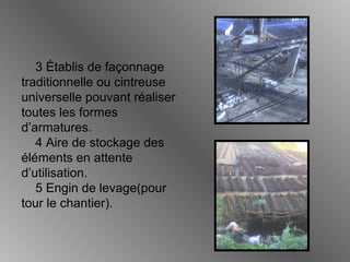 3 Établis de façonnage
traditionnelle ou cintreuse
universelle pouvant réaliser
toutes les formes
d’armatures.
4 Aire de stockage des
éléments en attente
d’utilisation.
5 Engin de levage(pour
tour le chantier).
 