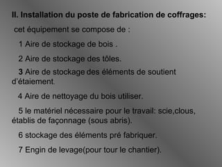 II. Installation du poste de fabrication de coffrages:
cet équipement se compose de :
1 Aire de stockage de bois .
2 Aire de stockage des tôles.
3 Aire de stockage des éléments de soutient
d’étaiement.
4 Aire de nettoyage du bois utiliser.
5 le matériel nécessaire pour le travail: scie,clous,
établis de façonnage (sous abris).
6 stockage des éléments pré fabriquer.
7 Engin de levage(pour tour le chantier).
 