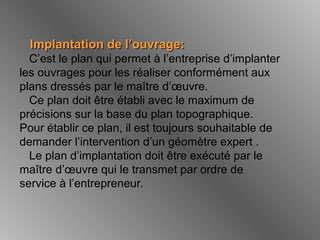 Implantation de l’ouvrage:Implantation de l’ouvrage:
C’est le plan qui permet à l’entreprise d’implanter
les ouvrages pour les réaliser conformément aux
plans dressés par le maître d’œuvre.
Ce plan doit être établi avec le maximum de
précisions sur la base du plan topographique.
Pour établir ce plan, il est toujours souhaitable de
demander l’intervention d’un géomètre expert .
Le plan d’implantation doit être exécuté par le
maître d’œuvre qui le transmet par ordre de
service à l’entrepreneur.
 