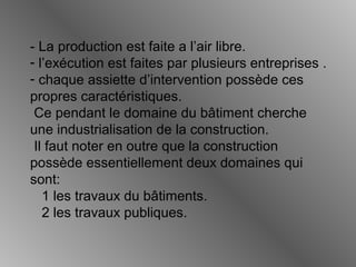 - La production est faite a l’air libre.
- l’exécution est faites par plusieurs entreprises .
- chaque assiette d’intervention possède ces
propres caractéristiques.
Ce pendant le domaine du bâtiment cherche
une industrialisation de la construction.
Il faut noter en outre que la construction
possède essentiellement deux domaines qui
sont:
1 les travaux du bâtiments.
2 les travaux publiques.
 
