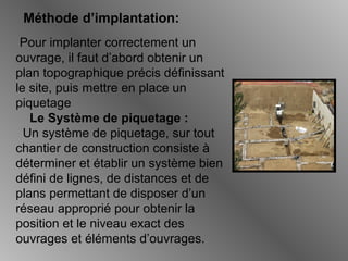 Méthode d’implantation:
Pour implanter correctement un
ouvrage, il faut d’abord obtenir un
plan topographique précis définissant
le site, puis mettre en place un
piquetage
Le Système de piquetage :
Un système de piquetage, sur tout
chantier de construction consiste à
déterminer et établir un système bien
défini de lignes, de distances et de
plans permettant de disposer d’un
réseau approprié pour obtenir la
position et le niveau exact des
ouvrages et éléments d’ouvrages.
 