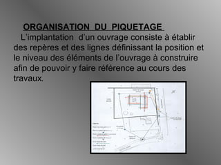 ORGANISATION DU PIQUETAGE
L’implantation d’un ouvrage consiste à établir
des repères et des lignes définissant la position et
le niveau des éléments de l’ouvrage à construire
afin de pouvoir y faire référence au cours des
travaux.
 