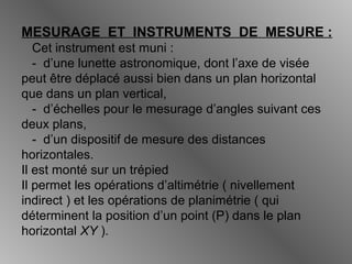 MESURAGE ET INSTRUMENTS DE MESURE :
Cet instrument est muni :
- d’une lunette astronomique, dont l’axe de visée
peut être déplacé aussi bien dans un plan horizontal
que dans un plan vertical,
- d’échelles pour le mesurage d’angles suivant ces
deux plans,
- d’un dispositif de mesure des distances
horizontales.
Il est monté sur un trépied
Il permet les opérations d’altimétrie ( nivellement
indirect ) et les opérations de planimétrie ( qui
déterminent la position d’un point (P) dans le plan
horizontal XY ).
 