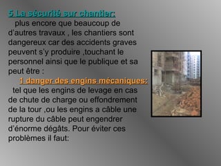 5 La sécurité sur chantier:5 La sécurité sur chantier:
plus encore que beaucoup de
d’autres travaux , les chantiers sont
dangereux car des accidents graves
peuvent s’y produire ,touchant le
personnel ainsi que le publique et sa
peut être :
1 danger des engins mécaniques:1 danger des engins mécaniques:
tel que les engins de levage en cas
de chute de charge ou effondrement
de la tour ,ou les engins a câble une
rupture du câble peut engendrer
d’énorme dégâts. Pour éviter ces
problèmes il faut:
 