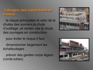 3 dangers des installations en3 dangers des installations en
hauteurhauteur::
le risque principales et celui de la
chutes des ouvriers,la chute
d’outillage ,et certain cas la chute
des ouvrages en construction
pour éviter le risque il faut:
dimensionner largement les
échafaudages .
prévoir des gardes corps légers.
(corde,tubes).
 