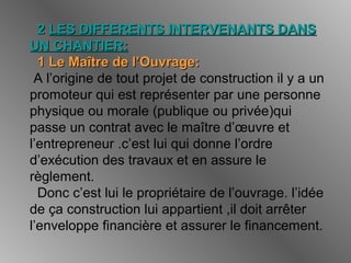 22 LES DIFFERENTS INTERVENANTS DANSLES DIFFERENTS INTERVENANTS DANS
UN CHANTIER:UN CHANTIER:
1 Le Maître de l’Ouvrage:1 Le Maître de l’Ouvrage:
A l’origine de tout projet de construction il y a un
promoteur qui est représenter par une personne
physique ou morale (publique ou privée)qui
passe un contrat avec le maître d’œuvre et
l’entrepreneur .c’est lui qui donne l’ordre
d’exécution des travaux et en assure le
règlement.
Donc c’est lui le propriétaire de l’ouvrage. l’idée
de ça construction lui appartient ,il doit arrêter
l’enveloppe financière et assurer le financement.
 