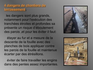 4 dangers de chantiers de4 dangers de chantiers de
terrassementterrassement:
les dangers sont plus grands,
notamment pour l’exécution des
tranchées étroites et profondes sa
présente un risque d’éboulement
des parois ,et pour les éviter il faut:
étayer au fur et a mesure de la
descente de la fouille avec des
planches de bois appliquer contre
les parois de la fouille et maintenue
écarter par des étrésillons.
éviter de faire travailler les engins
dans des pentes assez importantes.
 