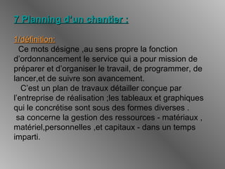 7 Planning d’un chantier :7 Planning d’un chantier :
1/définition:1/définition:
Ce mots désigne ,au sens propre la fonction
d’ordonnancement le service qui a pour mission de
préparer et d’organiser le travail, de programmer, de
lancer,et de suivre son avancement.
C’est un plan de travaux détailler conçue par
l’entreprise de réalisation ;les tableaux et graphiques
qui le concrétise sont sous des formes diverses .
sa concerne la gestion des ressources - matériaux ,
matériel,personnelles ,et capitaux - dans un temps
imparti.
 