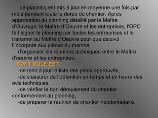 Le planning est mis à jour en moyenne une fois par
mois pendant toute la durée du chantier. Après
approbation du planning détaillé par le Maître
d’Ouvrage, le Maître d’Oeuvre et les entreprises, l'OPC
fait signer le planning par toutes les entreprises et le
transmet au Maître d’Oeuvre pour que celui-ci
l’incorpore aux pièces du marché.
d’organiser les réunions techniques entre le Maître
d’oeuvre et les entreprises.
SONT ROLE EST :SONT ROLE EST :
-de tenir à jour la liste des plans approuvés,
-de s’assurer de l’obtention en temps et en heure des
avis techniques,
-de vérifier le bon déroulement du chantier
conformément au planning,
-de préparer la réunion de chantier hebdomadaire,
 