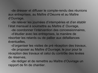 -de dresser et diffuser le compte-rendu des réunions
aux entreprises, au Maître d’Oeuvre et au Maître
d’Ouvrage,
-de relever les journées d’intempéries et d’en établir
l’état mensuel à soumettre au Maître d’ Ouvrage,
-de coordonner l’intervention des concessionnaires,
-d’étudier avec les entreprises, la manière de
résorber les retards ou de pallier aux défaillances
éventuelles,
-d’organiser les visites de pré réception des travaux,
-de proposer au Maître d’Ouvrage, le jour pour la
réception des travaux et celui du contrôle des levées
de réserves,
-de rédiger et de remettre au Maître d’Ouvrage un
rapport de fin de chantier.
 