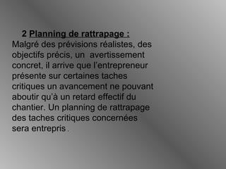 2 Planning de rattrapage :
Malgré des prévisions réalistes, des
objectifs précis, un avertissement
concret, il arrive que l’entrepreneur
présente sur certaines taches
critiques un avancement ne pouvant
aboutir qu’à un retard effectif du
chantier. Un planning de rattrapage
des taches critiques concernées
sera entrepris .
 