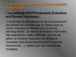 3/ les différentes méthodes d’ordonnancement3/ les différentes méthodes d’ordonnancement
et de pilotage:et de pilotage:
1 La méthode PERT(Programme Évaluation
and Review Technique) :
L’ensemble du déroulement et de l’enchaînement
des taches est visualiser par un réseau plus ou
moins complexe de flèches d’où le non de
planning fléché , ce réseau symbolise l’imbrication
des opérations ,cette méthode permet de
gérer un nombre important de taches à
caractère très divers(administratif, financier,
décisionnel…), reliées par des contraintes
multiples .
 