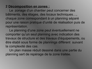 2 Décomposition en zones :
Le zonage d’un chantier peut concerner des
bâtiments, des étages, des locaux techniques…,
chaque zone correspondant à un planning séparé
pour une raison pratique d’unité de réalisation puis de
représentation.
Le planning d’une zone peut éventuellement ne
comporter qu’un seul planning avec indication des
travaux de structure et des travaux d’équipements, ou
être établi sous forme de plannings différent suivant
la complexité des cas.
Un plan masse réduit dessiné dans une partie du
planning sert de repérage de la zone traitée.
 