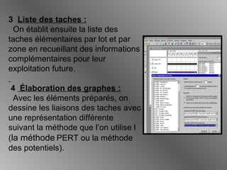 3 Liste des taches :
On établit ensuite la liste des
taches élémentaires par lot et par
zone en recueillant des informations
complémentaires pour leur
exploitation future.
4 Élaboration des graphes :
Avec les éléments préparés, on
dessine les liaisons des taches avec
une représentation différente
suivant la méthode que l’on utilise l
(la méthode PERT ou la méthode
des potentiels).
 
