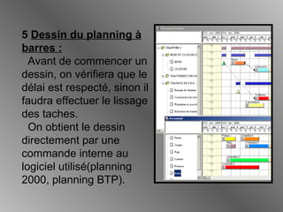 5 Dessin du planning à
barres :
Avant de commencer un
dessin, on vérifiera que le
délai est respecté, sinon il
faudra effectuer le lissage
des taches.
On obtient le dessin
directement par une
commande interne au
logiciel utilisé(planning
2000, planning BTP).
 