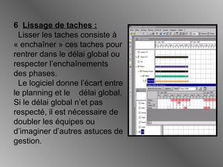 6 Lissage de taches :
Lisser les taches consiste à
« enchaîner » ces taches pour
rentrer dans le délai global ou
respecter l’enchaînements
des phases.
Le logiciel donne l’écart entre
le planning et le délai global.
Si le délai global n’et pas
respecté, il est nécessaire de
doubler les équipes ou
d’imaginer d’autres astuces de
gestion.
 