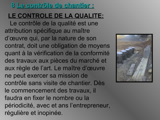 88 Le contrôle de chantier :Le contrôle de chantier :
LE CONTROLE DE LA QUALITE:
Le contrôle de la qualité est une
attribution spécifique au maître
d’œuvre qui, par la nature de son
contrat, doit une obligation de moyens
quant à la vérification de la conformité
des travaux aux pièces du marché et
aux règle de l’art. Le maître d’œuvre
ne peut exercer sa mission de
contrôle sans visite de chantier. Dès
le commencement des travaux, il
faudra en fixer le nombre ou la
périodicité, avec et ans l’entrepreneur,
régulière et inopinée.
 