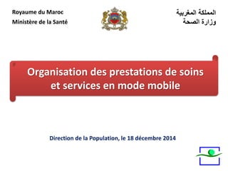 Direction de la Population, le 18 décembre 2014
Royaume du Maroc
Ministère de la Santé
‫المغربية‬ ‫المملكة‬
‫الصحة‬ ‫وزارة‬
Organisation des prestations de soins
et services en mode mobile
 