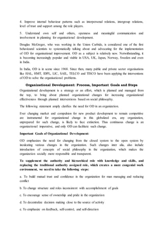 4. Improve internal behaviour patterns such as interpersonal relations, intergroup relations,
level of trust and support among the role players.
5. Understand own self and others, openness and meaningful communication and
involvement in planning for organisational development.
Douglas McGregor, who was working in the Union Carbide, is considered one of the first
behavioural scientists to systematically talking about and advocating for the implementation
of OD for organisational improvement. OD as a subject is relatively new. Notwithstanding, it
is becoming increasingly popular and visible in USA, UK, Japan, Norway, Sweden and even
in India.
In India, OD is in scene since 1968. Since then, many public and private sector organisations
like HAL, HMT, IDPL, LIC, SAIL, TELCO and TISCO have been applying the interventions
of OD to solve the organisational problems.
Organizational Development: Process, Important Goals and Steps
Organizational development is a strategy or an effort, which is planned and managed from
the top, to bring about planned organizational changes for increasing organizational
effectiveness through planned interventions based on social philosophy.
The following statement amply clarifies the need for OD in an organization.
Ever changing market and compulsion for new product development to remain competitive
are instrumental for organizational change in this globalized era, any organization,
unprepared for such change, is likely to face extinction. Thus continuous change is an
organizational imperative, and only OD can facilitate such change.
Important Goals of Organizational Development:
OD emphasizes the need for changing from the closed system to the open system by
inculcating various changes in the organization. Such changes inter alia, also include
introduction of concepts of social philosophy in the organization, which makes the
organization socially more responsible and transparent.
To supplement the authority and hierarchical role with knowledge and skills, and
replacing the traditional authority assigned role, which creates a more congenial work
environment, we need to take the following steps:
a. To build mutual trust and confidence in the organization for man managing and reducing
conflict
b. To change structure and roles inconsistent with accomplishment of goals
c. To encourage sense of ownership and pride in the organization
d. To decentralize decision making close to the source of activity
e. To emphasize on feedback, self-control, and self-direction
 