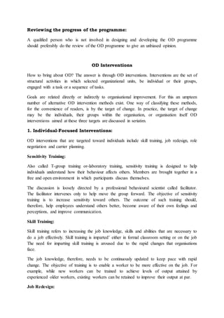 Reviewing the progress of the programme:
A qualified person who is not involved in designing and developing the OD programme
should preferably do the review of the OD programme to give an unbiased opinion.
OD Interventions
How to bring about OD? The answer is through OD interventions. Interventions are the set of
structural activities in which selected organizational units, be individual or their groups,
engaged with a task or a sequence of tasks.
Goals are related directly or indirectly to organisational improvement. For this an umpteen
number of alternative OD intervention methods exist. One way of classifying these methods,
for the convenience of readers, is by the target of change. In practice, the target of change
may be the individuals, their groups within the organisation, or organisation itself OD
interventions aimed at these three targets are discussed in seriatim.
1. Individual-Focused Interventions:
OD interventions that are targeted toward individuals include skill training, job redesign, role
negotiation and carrier planning.
Sensitivity Training:
Also called T-group training or-laboratory training, sensitivity training is designed to help
individuals understand how their behaviour affects others. Members are brought together in a
free and open environment in which participants discuss themselves.
The discussion is loosely directed by a professional behavioural scientist called facilitator.
The facilitator intervenes only to help move the group forward. The objective of sensitivity
training is to increase sensitivity toward others. The outcome of such training should,
therefore, help employees understand others better, become aware of their own feelings and
perceptions, and improve communication.
Skill Training:
Skill training refers to increasing the job knowledge, skills and abilities that are necessary to
do a job effectively. Skill training is imparted’ either in formal classroom setting or on the job
The need for imparting skill training is aroused due to the rapid changes that organisations
face.
The job knowledge, therefore, needs to be continuously updated to keep pace with rapid
change. The objective of training is to enable a worker to be more effective on the job. For
example, while new workers can be trained to achieve levels of output attained by
experienced older workers, existing workers can be retained to improve their output at par.
Job Redesign:
 