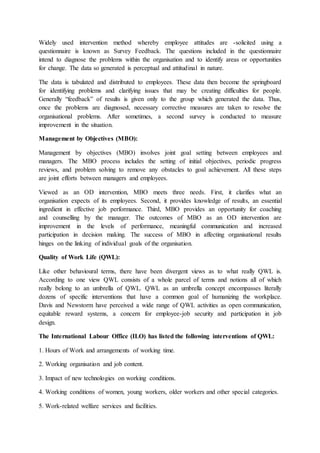 Widely used intervention method whereby employee attitudes are -solicited using a
questionnaire is known as Survey Feedback. The questions included in the questionnaire
intend to diagnose the problems within the organisation and to identify areas or opportunities
for change. The data so generated is perceptual and attitudinal in nature.
The data is tabulated and distributed to employees. These data then become the springboard
for identifying problems and clarifying issues that may be creating difficulties for people.
Generally “feedback” of results is given only to the group which generated the data. Thus,
once the problems are diagnosed, necessary corrective measures are taken to resolve the
organisational problems. After sometimes, a second survey is conducted to measure
improvement in the situation.
Management by Objectives (MBO):
Management by objectives (MBO) involves joint goal setting between employees and
managers. The MBO process includes the setting of initial objectives, periodic progress
reviews, and problem solving to remove any obstacles to goal achievement. All these steps
are joint efforts between managers and employees.
Viewed as an OD intervention, MBO meets three needs. First, it clarifies what an
organisation expects of its employees. Second, it provides knowledge of results, an essential
ingredient in effective job performance. Third, MBO provides an opportunity for coaching
and counselling by the manager. The outcomes of MBO as an OD intervention are
improvement in the levels of performance, meaningful communication and increased
participation in decision making. The success of MBO in affecting organisational results
hinges on the linking of individual goals of the organisation.
Quality of Work Life (QWL):
Like other behavioural terms, there have been divergent views as to what really QWL is.
According to one view QWL consists of a whole parcel of terms and notions all of which
really belong to an umbrella of QWL. QWL as an umbrella concept encompasses literally
dozens of specific interventions that have a common goal of humanizing the workplace.
Davis and Newstorm have perceived a wide range of QWL activities as open communication,
equitable reward systems, a concern for employee-job security and participation in job
design.
The International Labour Office (ILO) has listed the following interventions of QWL:
1. Hours of Work and arrangements of working time.
2. Working organisation and job content.
3. Impact of new technologies on working conditions.
4. Working conditions of women, young workers, older workers and other special categories.
5. Work-related welfare services and facilities.
 