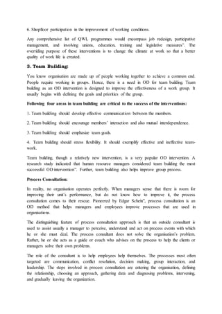 6. Shopfloor participation in the improvement of working conditions.
Any comprehensive list of QWL programmes would encompass job redesign, participative
management, and involving unions, education, training and legislative measures”. The
overriding purpose of these interventions is to change the climate at work so that a better
quality of work life is created.
3. Team Building:
You know organisation are made up of people working together to achieve a common end.
People require working in groups. Hence, there is a need in OD for team building. Team
building as an OD intervention is designed to improve the effectiveness of a work group. It
usually begins with defining the goals and priorities of the group.
Following four areas in team building are critical to the success of the interventions:
1. Team building should develop effective communication between the members.
2. Team building should encourage members’ interaction and also mutual interdependence.
3. Team building should emphasize team goals.
4. Team building should stress flexibility. It should exemplify effective and ineffective team-
work.
Team building, though a relatively new intervention, is a very popular OD intervention. A
research study indicated that human resource managers considered team building the most
successful OD intervention”. Further, team building also helps improve group process.
Process Consultation:
In reality, no organisation operates perfectly. When managers sense that there is room for
improving their unit’s performance, but do not know how to improve it, the process
consultation comes to their rescue. Pioneered by Edgar Schein”, process consultation is an
OD method that helps managers and employees improve processes that are used in
organisations.
The distinguishing feature of process consultation approach is that an outside consultant is
used to assist usually a manager to perceive, understand and act on process events with which
he or she must deal. The process consultant does not solve the organisation’s problem.
Rather, he or she acts as a guide or coach who advises on the process to help the clients or
managers solve their own problems.
The role of the consultant is to help employees help themselves. The processes most often
targeted are communication, conflict resolution, decision making, group interaction, and
leadership. The steps involved in process consultation are entering the organisation, defining
the relationship, choosing an approach, gathering data and diagnosing problems, intervening,
and gradually leaving the organization.
 
