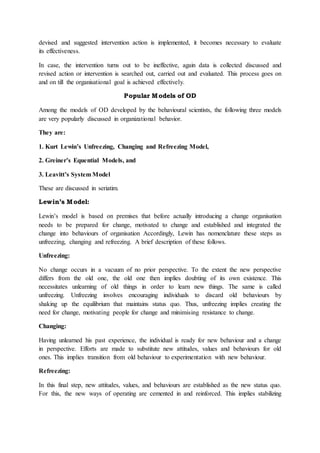 devised and suggested intervention action is implemented, it becomes necessary to evaluate
its effectiveness.
In case, the intervention turns out to be ineffective, again data is collected discussed and
revised action or intervention is searched out, carried out and evaluated. This process goes on
and on till the organisational goal is achieved effectively.
Popular Models of OD
Among the models of OD developed by the behavioural scientists, the following three models
are very popularly discussed in organizational behavior.
They are:
1. Kurt Lewin’s Unfreezing, Changing and Refreezing Model,
2. Greiner’s Equential Models, and
3. Leavitt’s System Model
These are discussed in seriatim.
Lewin’s Model:
Lewin’s model is based on premises that before actually introducing a change organisation
needs to be prepared for change, motivated to change and established and integrated the
change into behaviours of organisation Accordingly, Lewin has nomenclature these steps as
unfreezing, changing and refreezing. A brief description of these follows.
Unfreezing:
No change occurs in a vacuum of no prior perspective. To the extent the new perspective
differs from the old one, the old one then implies doubting of its own existence. This
necessitates unlearning of old things in order to learn new things. The same is called
unfreezing. Unfreezing involves encouraging individuals to discard old behaviours by
shaking up the equilibrium that maintains status quo. Thus, unfreezing implies creating the
need for change, motivating people for change and minimising resistance to change.
Changing:
Having unlearned his past experience, the individual is ready for new behaviour and a change
in perspective. Efforts are made to substitute new attitudes, values and behaviours for old
ones. This implies transition from old behaviour to experimentation with new behaviour.
Refreezing:
In this final step, new attitudes, values, and behaviours are established as the new status quo.
For this, the new ways of operating are cemented in and reinforced. This implies stabilizing
 