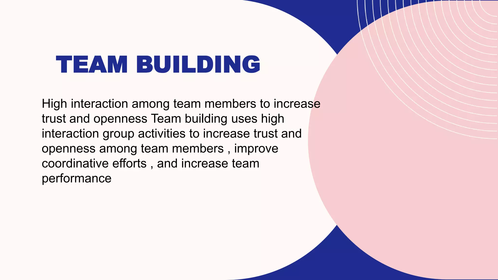TEAM BUILDING
High interaction among team members to increase
trust and openness Team building uses high
interaction group activities to increase trust and
openness among team members , improve
coordinative efforts , and increase team
performance
 