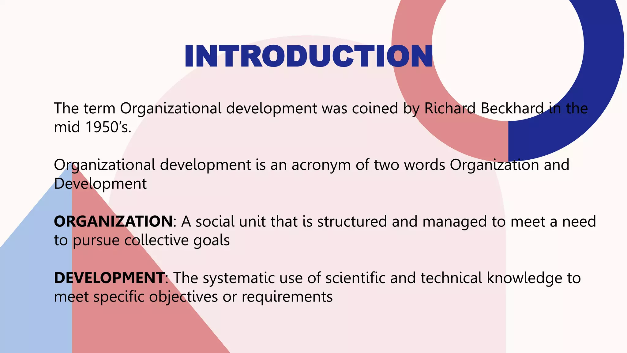 INTRODUCTION
The term Organizational development was coined by Richard Beckhard in the
mid 1950’s.
Organizational development is an acronym of two words Organization and
Development
ORGANIZATION: A social unit that is structured and managed to meet a need
to pursue collective goals
DEVELOPMENT: The systematic use of scientific and technical knowledge to
meet specific objectives or requirements
 