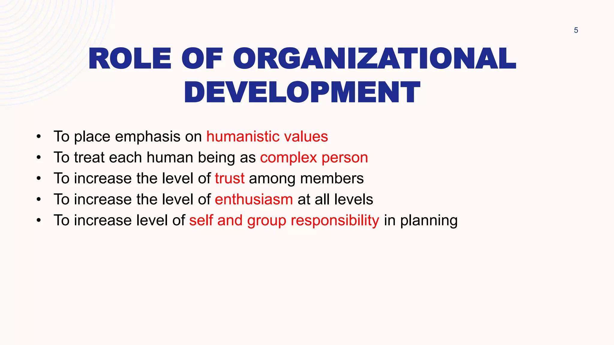ROLE OF ORGANIZATIONAL
DEVELOPMENT
5
• To place emphasis on humanistic values
• To treat each human being as complex person
• To increase the level of trust among members
• To increase the level of enthusiasm at all levels
• To increase level of self and group responsibility in planning
 