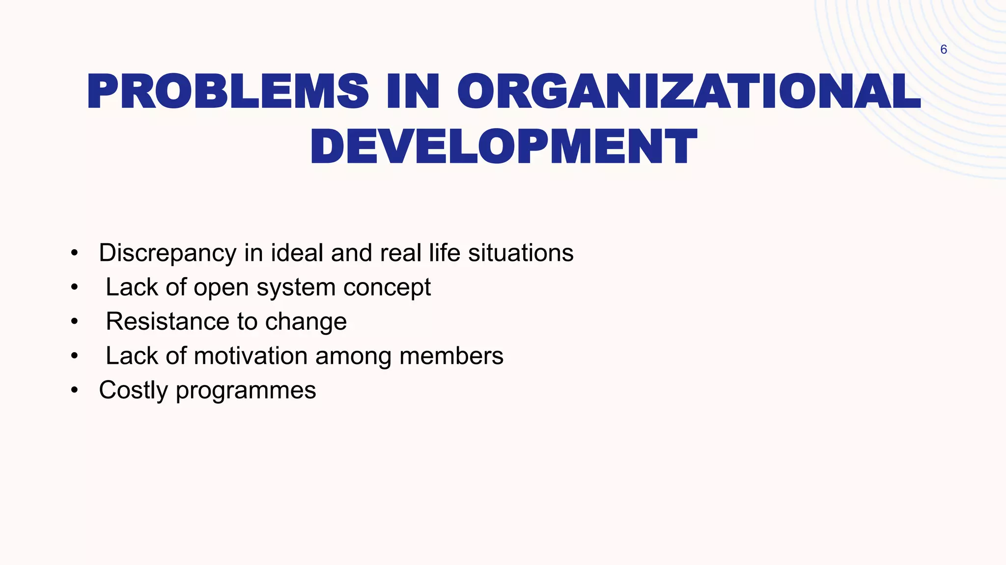 PROBLEMS IN ORGANIZATIONAL
DEVELOPMENT
6
• Discrepancy in ideal and real life situations
• Lack of open system concept
• Resistance to change
• Lack of motivation among members
• Costly programmes
 