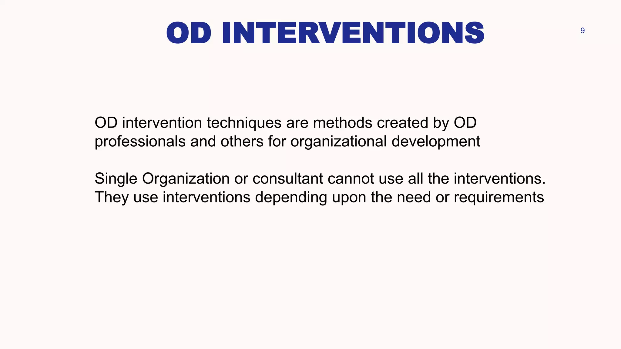 OD INTERVENTIONS 9
OD intervention techniques are methods created by OD
professionals and others for organizational development
Single Organization or consultant cannot use all the interventions.
They use interventions depending upon the need or requirements
 
