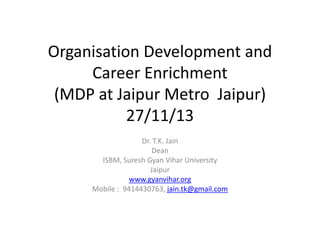 Organisation Development and
Career Enrichment
(MDP at Jaipur Metro Jaipur)
27/11/13
Dr. T.K. Jain
Dean
ISBM, Suresh Gyan Vihar University
Jaipur
www.gyanvihar.org
Mobile : 9414430763, jain.tk@gmail.com

 