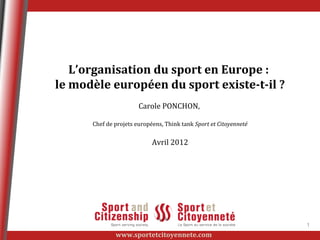 L’organisation du sport en Europe :
le modèle européen du sport existe-t-il ?
                       Carole PONCHON,

      Chef de projets européens, Think tank Sport et Citoyenneté


                            Avril 2012




                                                                   1
              www.sportetcitoyennete.com
 