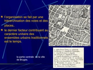 l’organisation se fait par une
hiérarchisation des voies et des
places.
le dernier facteur contribuant au
caractère unitaire des
ensembles urbains traditionnels
est le temps.
la partie centrale de la ville
de Bruges.
 
