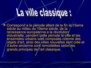 Correspond a la période allant de la fin du15eme
siècle au milieu du 19eme siècle, de la
renaissance européenne a la révolution
industrielle, pendant cette période la ville et les
ensembles urbains sont composés comme des
objets d’art, ainsi des villes nouvelles sont crée et
d’autre ancienne sont remodelées selon les
grands principes de l’art classique.
 