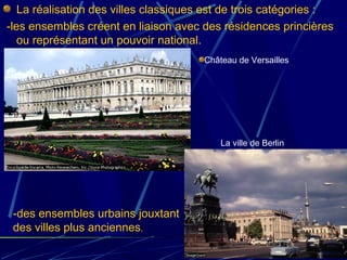 La réalisation des villes classiques est de trois catégories :
-les ensembles créent en liaison avec des résidences princières
ou représentant un pouvoir national.
Château de Versailles
-des ensembles urbains jouxtant
des villes plus anciennes.
La ville de Berlin
 
