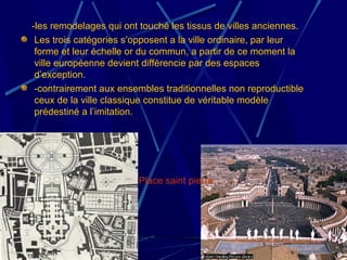 -les remodelages qui ont touché les tissus de villes anciennes.
Les trois catégories s’opposent a la ville ordinaire, par leur
forme et leur échelle or du commun, a partir de ce moment la
ville européenne devient différencie par des espaces
d’exception.
-contrairement aux ensembles traditionnelles non reproductible
ceux de la ville classique constitue de véritable modèle
prédestiné a l’imitation.
Place saint pierre.
 