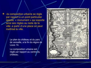 -la composition urbaine se règle
par rapport a un point particulier
appelé « monument » qui exporte
ainsi ses règles au reste de la
ville .a partir d’une place on peut
maîtrisé la ville.
Le plan du château et du parc
de versaille, a la fin du règne de
Louis 14.
La composition urbaine est
réglé par rapport au centre du
château.
 