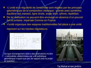 -L’unité et la régularité de l’ensemble sont réglées par les principes
géométriques de la composition classique : grands axes symétries,
équilibre des masses, ligne droite, angle droit, rythme, répétition.
De tel réalisation ne peuvent être envisagé en absence d’un pouvoir
fort et unitaire. impériale Comme en France
-l’unité organique des espaces traditionnelles fait place a une unité
reposant sur les tracées régulateurs.
Taj Mahal et ses jardins
Ce type d’arrangement obéit a des motivations d’ordre
« rationaliste »déterminées par une esthétique
géométrique n’ayant que peu de rapport avec le projet
en question.
 