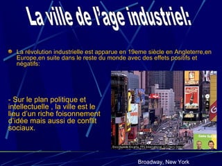 La révolution industrielle est apparue en 19eme siècle en Angleterre,en
Europe,en suite dans le reste du monde avec des effets positifs et
négatifs:
Broadway, New York
- Sur le plan politique et
intellectuelle , la ville est le
lieu d’un riche foisonnement
d’idée mais aussi de conflit
sociaux.
 