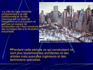 -La ville de l’age industriel
contrairement a la ville
traditionnelle et la ville
classique,est un objet de
lotissement et d’occupation et
non pas un espace de
composition car il faut construire
des ouvrages liée a la révolution
industrielle.
Pendant cette période ce qui construisent ne
sont plus seulement des architectes et des
artistes mais aussi des ingénieurs et des
techniciens spécialisé.
 