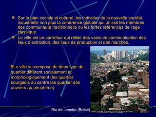 Sur le plan sociale et culturel, les individus de la nouvelle société
industrielle non plus la cohérence globale qui unisse les membres
des communauté traditionnelle ou les fortes références de l’age
classique.
La ville est un carrefour qui reliée des voies de communication des
lieux d’extraction, des lieus de production et des marchés.
La ville se compose de deux type de
quartier,différent socialement et
morphologiquement (les quartier
bourgeois au centre,les quartier des
ouvriers au périphérie).
Rio de Janeiro (Brésil)
 