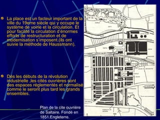 La place est un facteur important de la
ville du 19eme siècle qui y occupe le
système de voirie et la circulation. Et
pour facilité la circulation d’énormes
efforts de restructuration et de
modernisation s’imposent.(ils ont
suivie la méthode de Haussmann).
Dés les débuts de la révolution
industrielle ,les cités ouvrières sont
des espaces réglementés et normalisé
comme le seront plus tard les grands
ensembles.
Plan de la cite ouvrière
de Saltaire. Fondé en
1851.Engleterre.
 