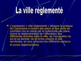 L’expression « ville réglementé » désigne la pratique
de l’urbanisme a travers des plans et des outils de
contrôles mis en place par la collectivité,ces plans
donne la réglementation de l’affectation des
différentes activités dans la ville, de l’occupation du
sol et sa densité, de la forme urbaine et des
servitudes. et ceux a travers les différents secteurs
et zones réglementaires.
 