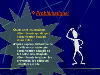Problématique:Problématique:
Quels sont les éléments
déterminants qui dirigent
l’organisation spatiale
d’une ville?
d’après l’aperçu historique de
la ville on constate que
l’organisation spatiale se
fait selon des éléments
déterminants tels que : les
croyances, les parcours
,les places,le site.
 