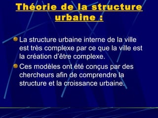 Théorie de la structure
urbaine :
La structure urbaine interne de la ville
est très complexe par ce que la ville est
la création d’être complexe.
Ces modèles ont été conçus par des
chercheurs afin de comprendre la
structure et la croissance urbaine.
 