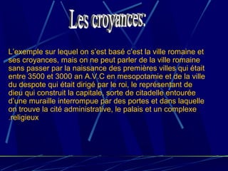 L’exemple sur lequel on s’est basé c’est la ville romaine et
ses croyances, mais on ne peut parler de la ville romaine
sans passer par la naissance des premières villes qui était
entre 3500 et 3000 an A.V.C en mesopotamie et de la ville
du despote qui était dirigé par le roi, le représentant de
dieu qui construit la capitale, sorte de citadelle entourée
d’une muraille interrompue par des portes et dans laquelle
on trouve la cité administrative, le palais et un complexe
religieux.
 