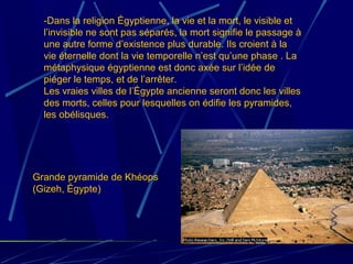 Grande pyramide de Khéops
(Gizeh, Égypte)
-Dans la religion Égyptienne, la vie et la mort, le visible et
l’invisible ne sont pas séparés, la mort signifie le passage à
une autre forme d’existence plus durable. Ils croient à la
vie éternelle dont la vie temporelle n’est qu’une phase . La
métaphysique égyptienne est donc axée sur l’idée de
piéger le temps, et de l’arrêter.
Les vraies villes de l’Égypte ancienne seront donc les villes
des morts, celles pour lesquelles on édifie les pyramides,
les obélisques.
 