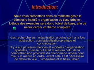 Nous vous présentons dans ce modeste geste le
séminaire intitulé « organisation du tissu urbain».
L’étude des exemples sera donc l’objet de base, afin de
mieux cerner ce thème complexe.
-Les recherche sur l’organisation urbaine sont a la fois
abstraction, conceptualisation,pratique et
concrétisation.
Il y a eut plusieurs théories et modèles d’organisation
spatiales, mais le but était et restera celui de la
compréhension profonde du phénomène urbain pour
mieux le mettre en ordre. avant cela il est nécessaire
de définir la ville , l’urbanisme et le tissu urbain.
Introduction:Introduction:
 